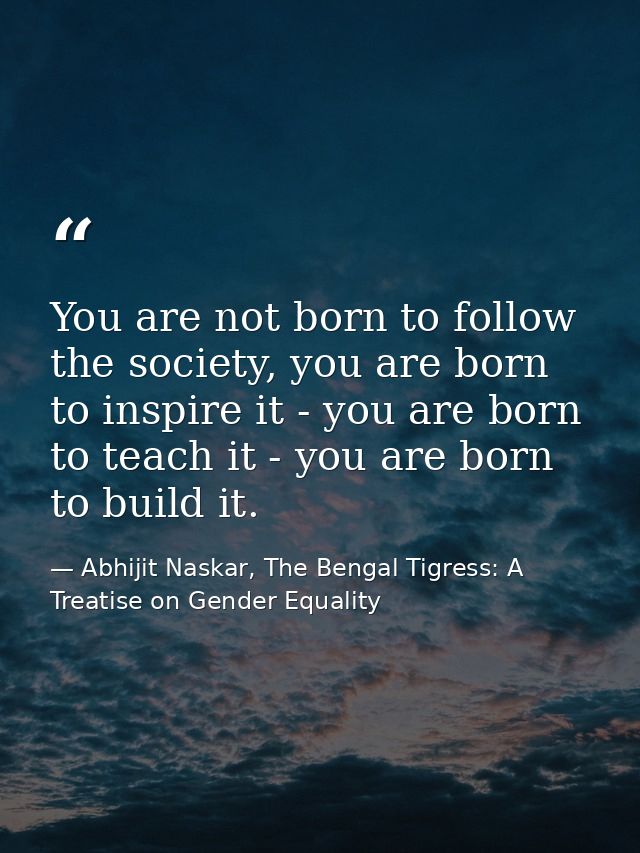 You are not born to follow the society, you are born to inspire it - you are born to teach it - you are born to build it — Abhijit Naskar, The Bengal Tigress: A Treatise on Gender Equality