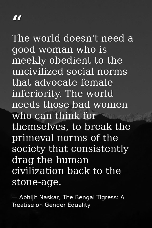 The world doesn't need a good woman who is meekly obedient to the uncivilized social norms that advocate female inferior — Abhijit Naskar, The Bengal Tigress: A Treatise on Gender Equality