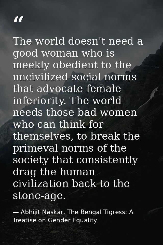 The world doesn't need a good woman who is meekly obedient to the uncivilized social norms that advocate female inferior — Abhijit Naskar, The Bengal Tigress: A Treatise on Gender Equality