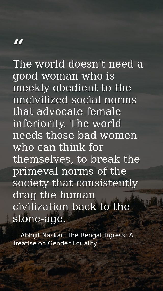 The world doesn't need a good woman who is meekly obedient to the uncivilized social norms that advocate female inferior — Abhijit Naskar, The Bengal Tigress: A Treatise on Gender Equality