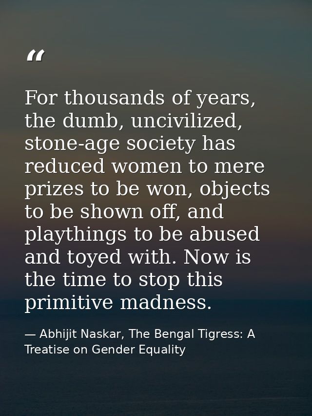 For thousands of years, the dumb, uncivilized, stone-age society has reduced women to mere prizes to be won, objects to  — Abhijit Naskar, The Bengal Tigress: A Treatise on Gender Equality