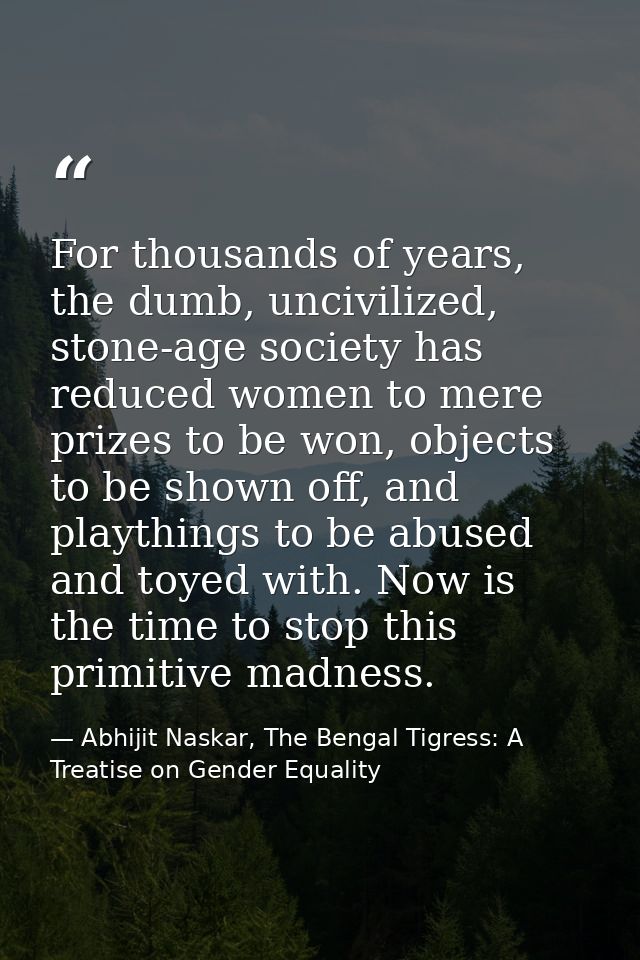 For thousands of years, the dumb, uncivilized, stone-age society has reduced women to mere prizes to be won, objects to  — Abhijit Naskar, The Bengal Tigress: A Treatise on Gender Equality
