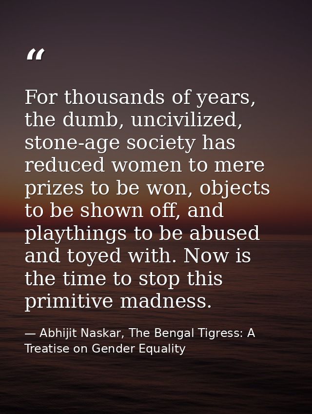 For thousands of years, the dumb, uncivilized, stone-age society has reduced women to mere prizes to be won, objects to  — Abhijit Naskar, The Bengal Tigress: A Treatise on Gender Equality