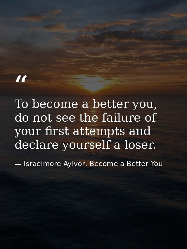 To become a better you, do not see the failure of your first attempts and declare yourself a loser. — Israelmore Ayivor, Become a Better You