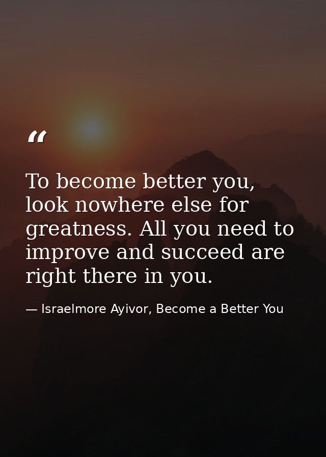 To become better you, look nowhere else for greatness. All you need to improve and succeed are right there in you. — Israelmore Ayivor, Become a Better You