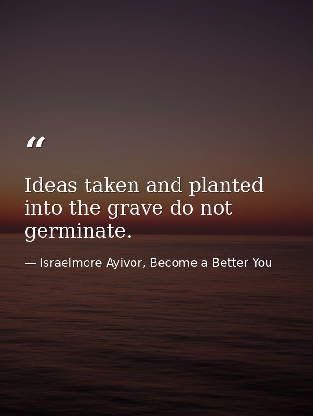 Ideas taken and planted into the grave do not germinate. — Israelmore Ayivor, Become a Better You