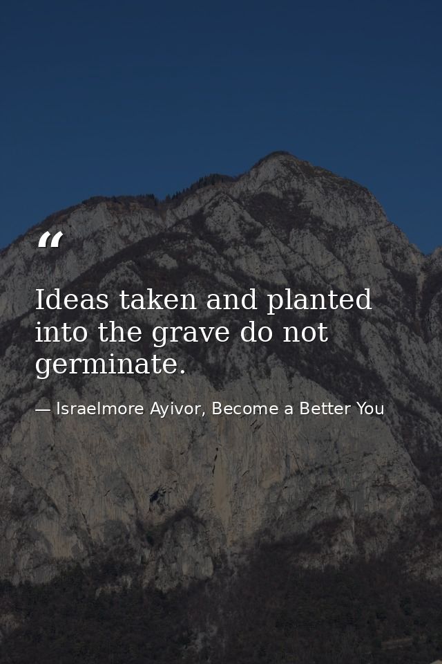 Ideas taken and planted into the grave do not germinate. — Israelmore Ayivor, Become a Better You