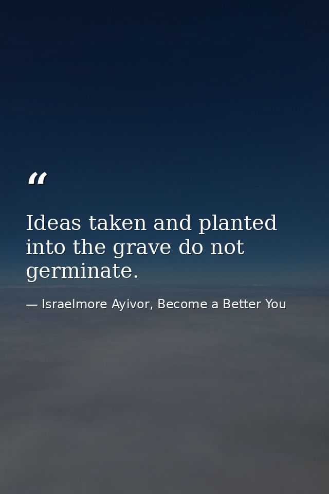 Ideas taken and planted into the grave do not germinate. — Israelmore Ayivor, Become a Better You