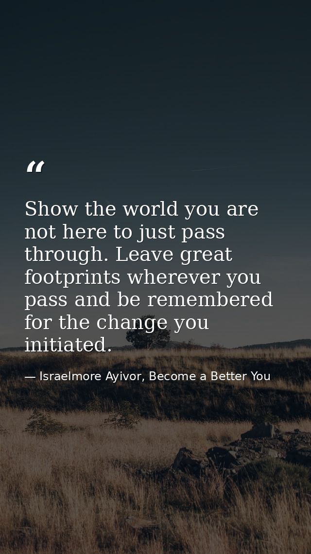 Show the world you are not here to just pass through. Leave great footprints wherever you pass and be remembered for the — Israelmore Ayivor, Become a Better You