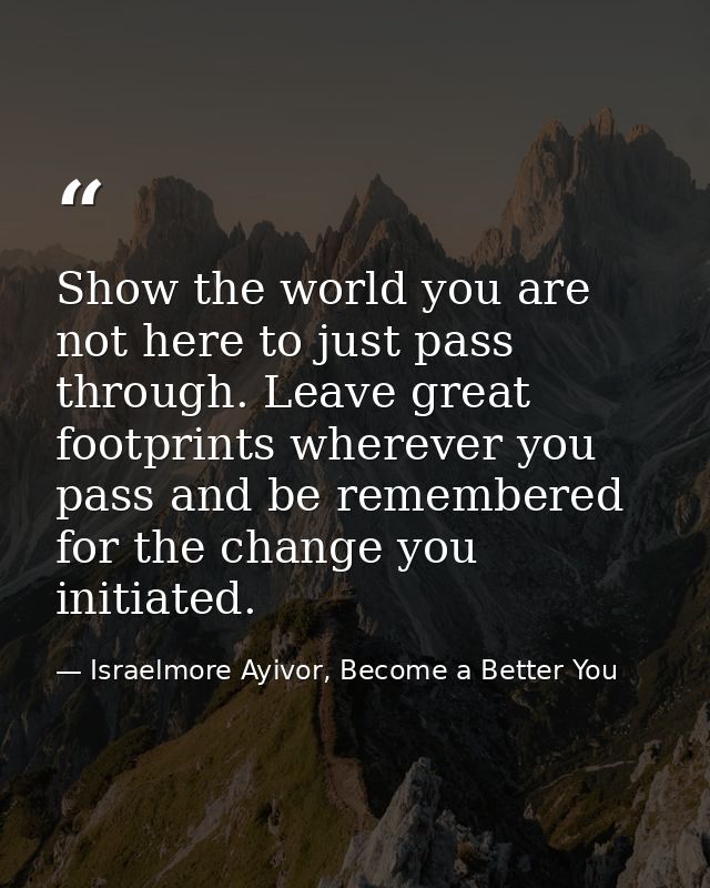 Show the world you are not here to just pass through. Leave great footprints wherever you pass and be remembered for the — Israelmore Ayivor, Become a Better You