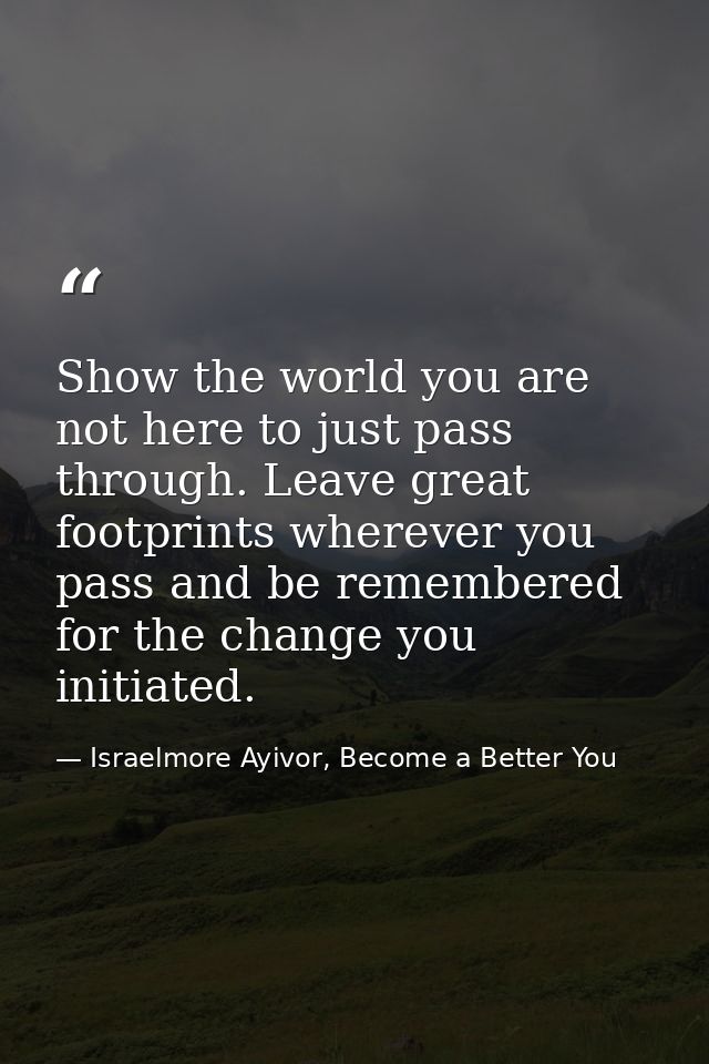 Show the world you are not here to just pass through. Leave great footprints wherever you pass and be remembered for the — Israelmore Ayivor, Become a Better You