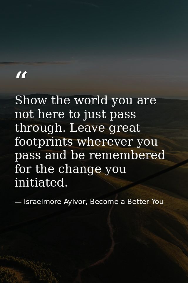 Show the world you are not here to just pass through. Leave great footprints wherever you pass and be remembered for the — Israelmore Ayivor, Become a Better You