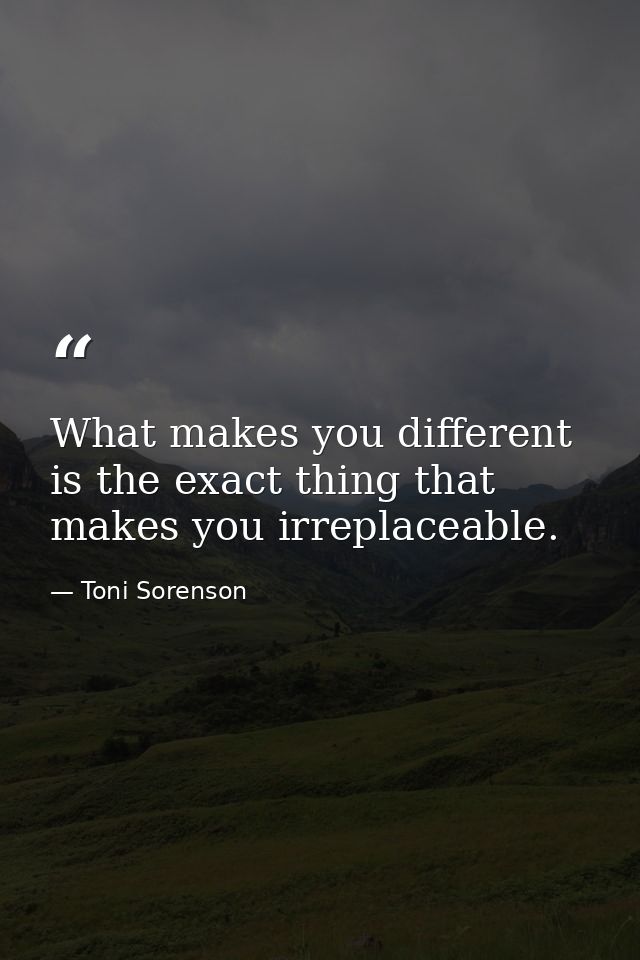 What makes you different is the exact thing that makes you irreplaceable. — Toni Sorenson
