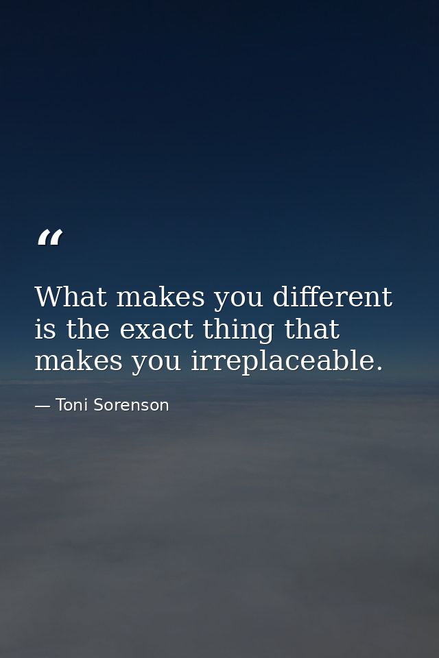 What makes you different is the exact thing that makes you irreplaceable. — Toni Sorenson