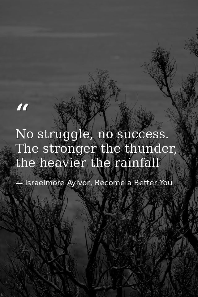 No struggle, no success. The stronger the thunder, the heavier the rainfall — Israelmore Ayivor, Become a Better You