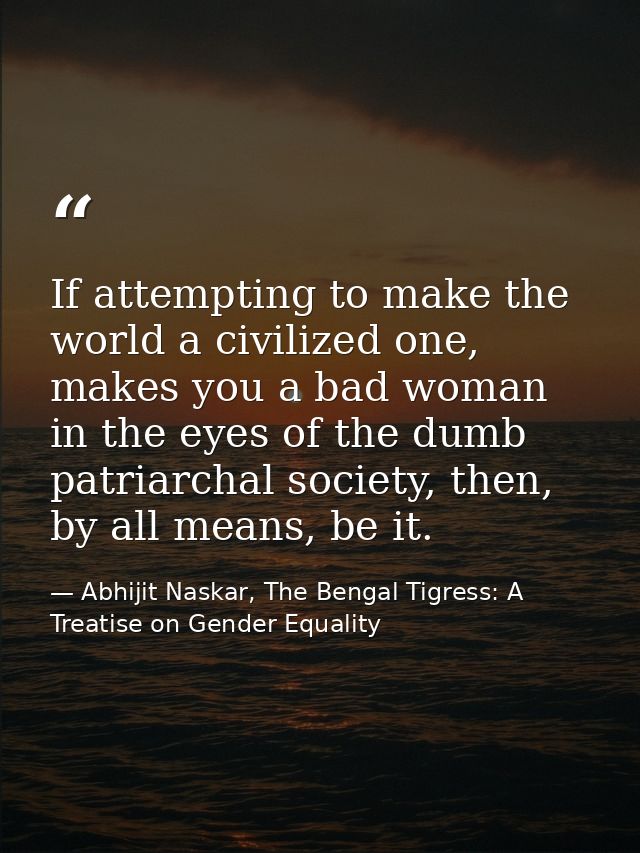 If attempting to make the world a civilized one, makes you a bad woman in the eyes of the dumb patriarchal society, then — Abhijit Naskar, The Bengal Tigress: A Treatise on Gender Equality