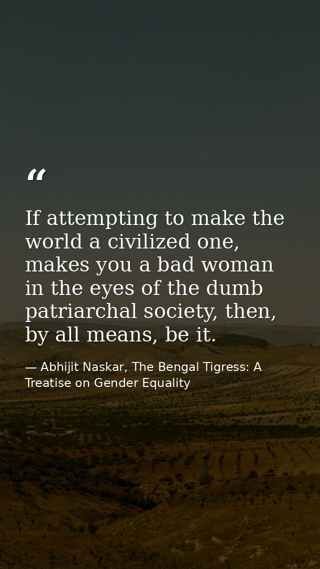 If attempting to make the world a civilized one, makes you a bad woman in the eyes of the dumb patriarchal society, then — Abhijit Naskar, The Bengal Tigress: A Treatise on Gender Equality