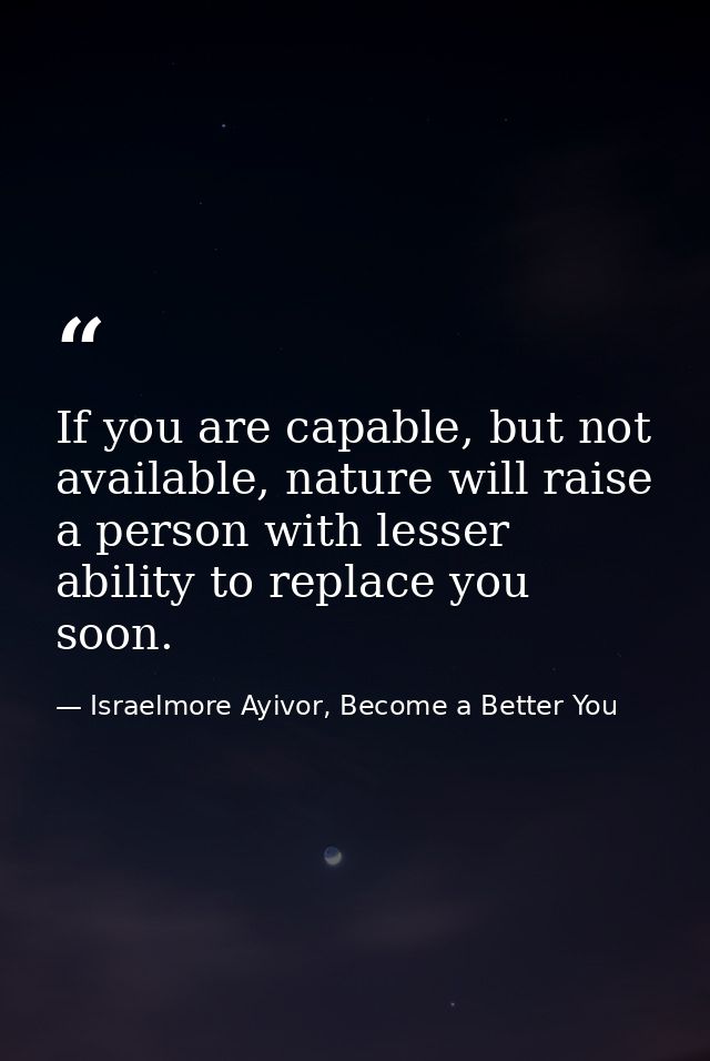 If you are capable, but not available, nature will raise a person with lesser ability to replace you soon. — Israelmore Ayivor, Become a Better You