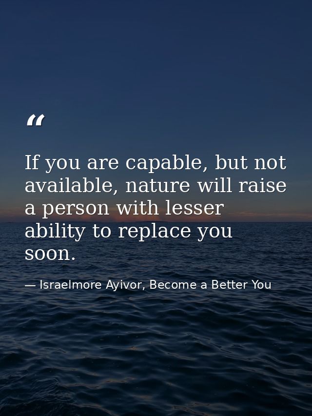 If you are capable, but not available, nature will raise a person with lesser ability to replace you soon. — Israelmore Ayivor, Become a Better You
