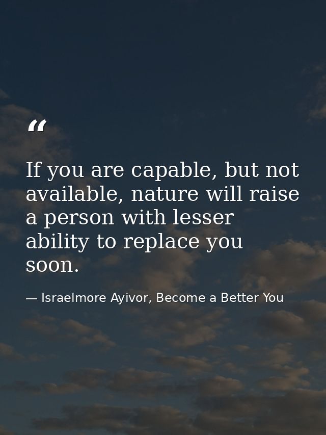 If you are capable, but not available, nature will raise a person with lesser ability to replace you soon. — Israelmore Ayivor, Become a Better You
