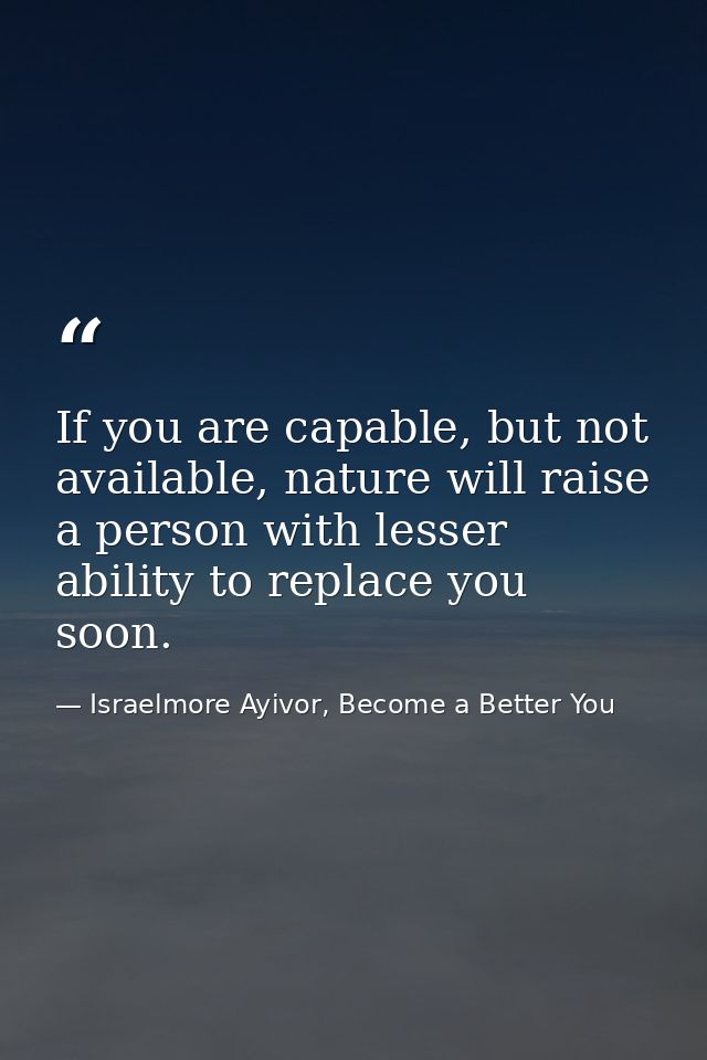 If you are capable, but not available, nature will raise a person with lesser ability to replace you soon. — Israelmore Ayivor, Become a Better You