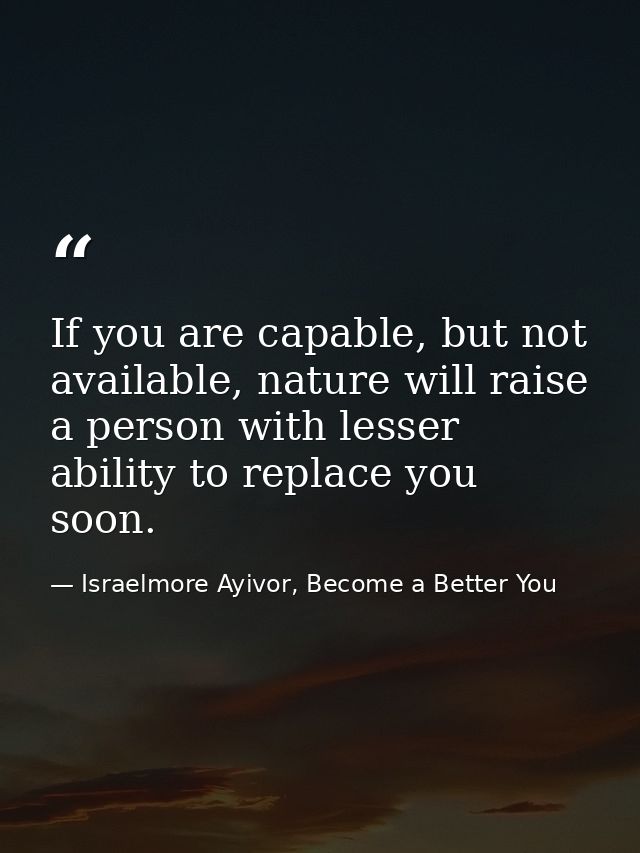 If you are capable, but not available, nature will raise a person with lesser ability to replace you soon. — Israelmore Ayivor, Become a Better You