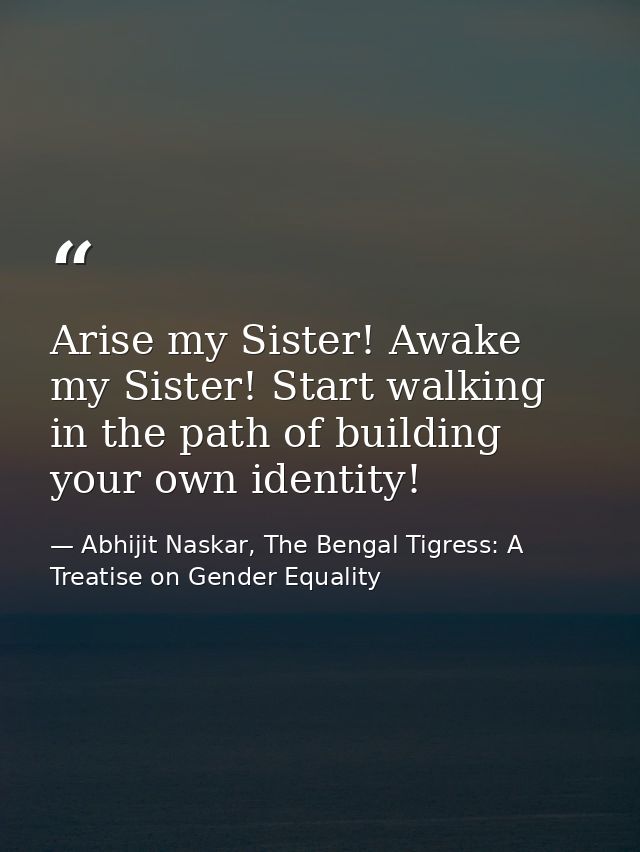 Arise my Sister! Awake my Sister! Start walking in the path of building your own identity! — Abhijit Naskar, The Bengal Tigress: A Treatise on Gender Equality
