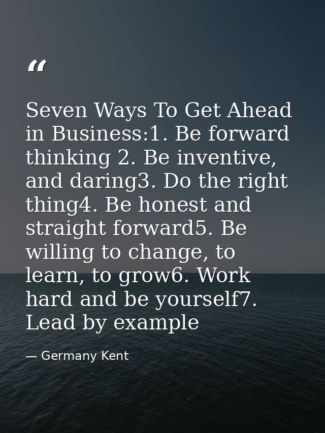 Seven Ways To Get Ahead in Business:1. Be forward thinking 2. Be inventive, and daring3. Do the right thing4. Be honest  — Germany Kent