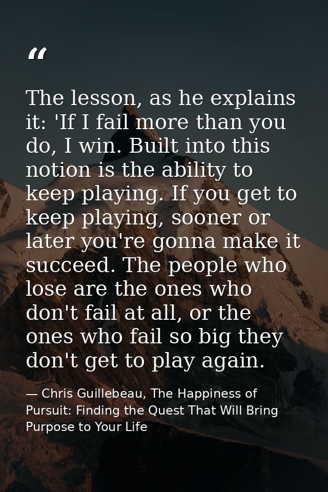 The lesson, as he explains it: 'If I fail more than you do, I win. Built into this notion is the ability to keep playing — Chris Guillebeau, The Happiness of Pursuit: Finding the Quest That Will Bring Purpose to Your Life