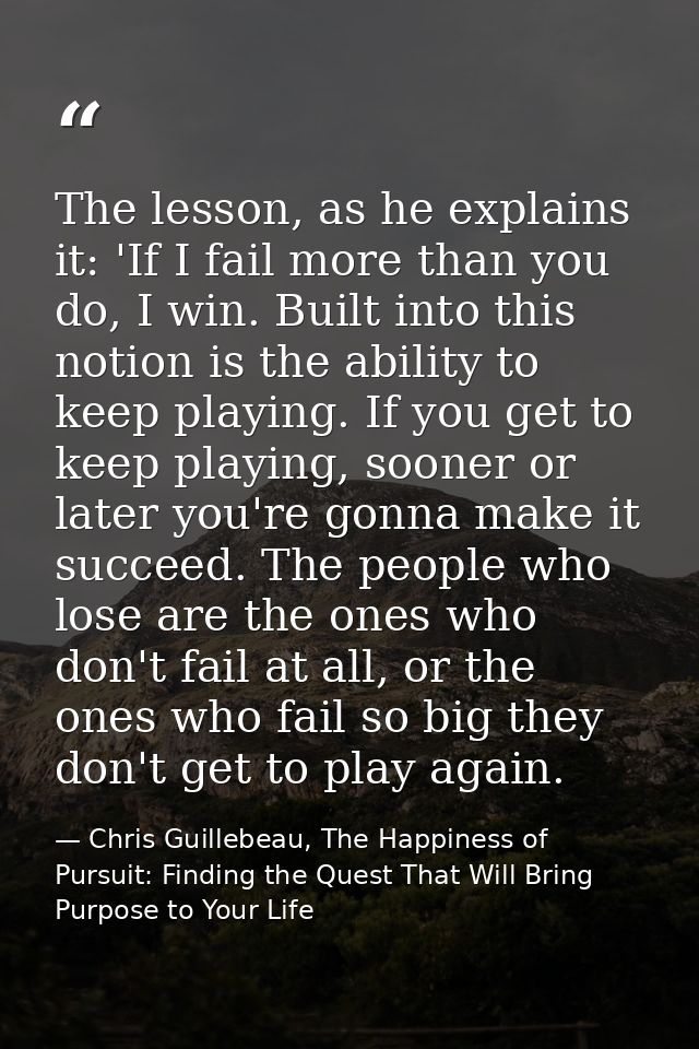 The lesson, as he explains it: 'If I fail more than you do, I win. Built into this notion is the ability to keep playing — Chris Guillebeau, The Happiness of Pursuit: Finding the Quest That Will Bring Purpose to Your Life