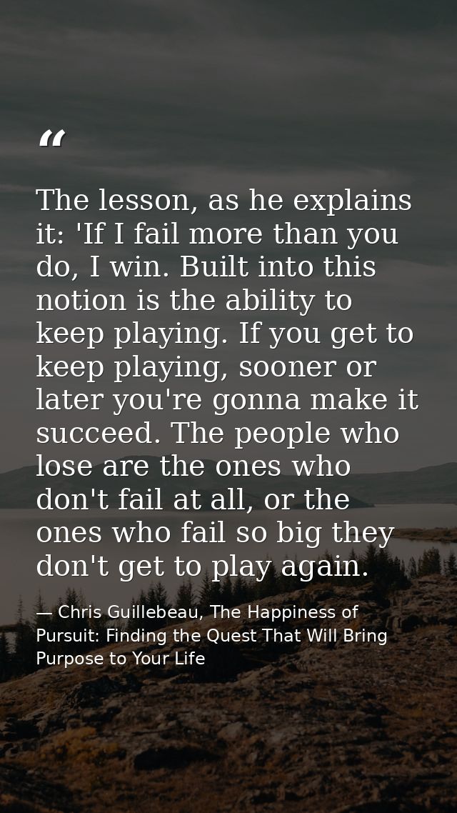 The lesson, as he explains it: 'If I fail more than you do, I win. Built into this notion is the ability to keep playing — Chris Guillebeau, The Happiness of Pursuit: Finding the Quest That Will Bring Purpose to Your Life