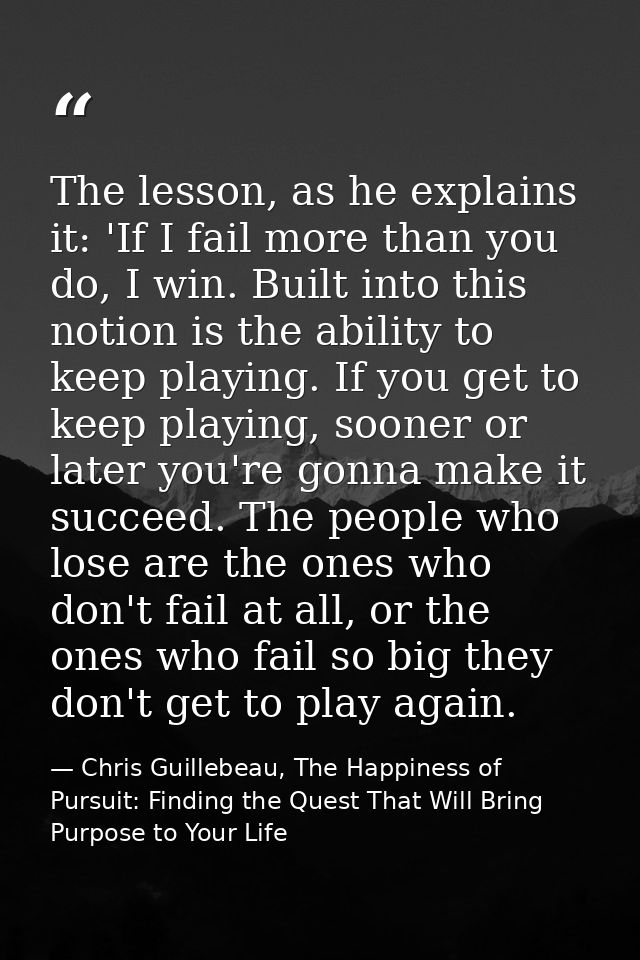 The lesson, as he explains it: 'If I fail more than you do, I win. Built into this notion is the ability to keep playing — Chris Guillebeau, The Happiness of Pursuit: Finding the Quest That Will Bring Purpose to Your Life
