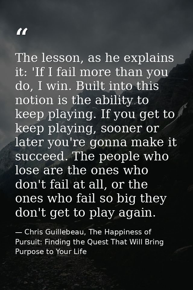 The lesson, as he explains it: 'If I fail more than you do, I win. Built into this notion is the ability to keep playing — Chris Guillebeau, The Happiness of Pursuit: Finding the Quest That Will Bring Purpose to Your Life