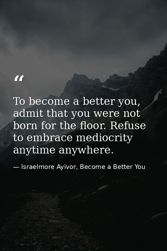 To become a better you, admit that you were not born for the floor. Refuse to embrace mediocrity anytime anywhere. — Israelmore Ayivor, Become a Better You