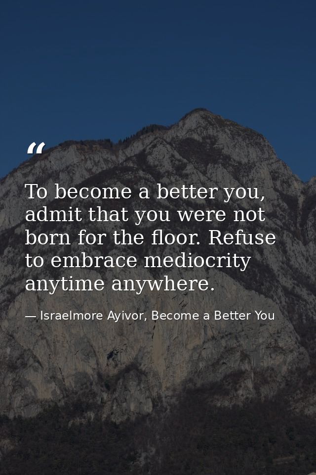 To become a better you, admit that you were not born for the floor. Refuse to embrace mediocrity anytime anywhere. — Israelmore Ayivor, Become a Better You