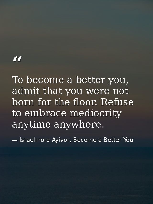 To become a better you, admit that you were not born for the floor. Refuse to embrace mediocrity anytime anywhere. — Israelmore Ayivor, Become a Better You