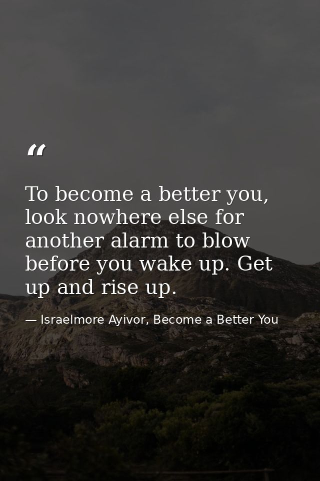 To become a better you, look nowhere else for another alarm to blow before you wake up. Get up and rise up. — Israelmore Ayivor, Become a Better You
