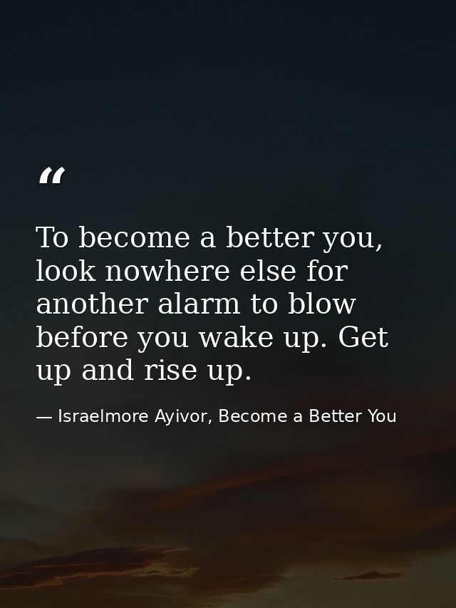 To become a better you, look nowhere else for another alarm to blow before you wake up. Get up and rise up. — Israelmore Ayivor, Become a Better You