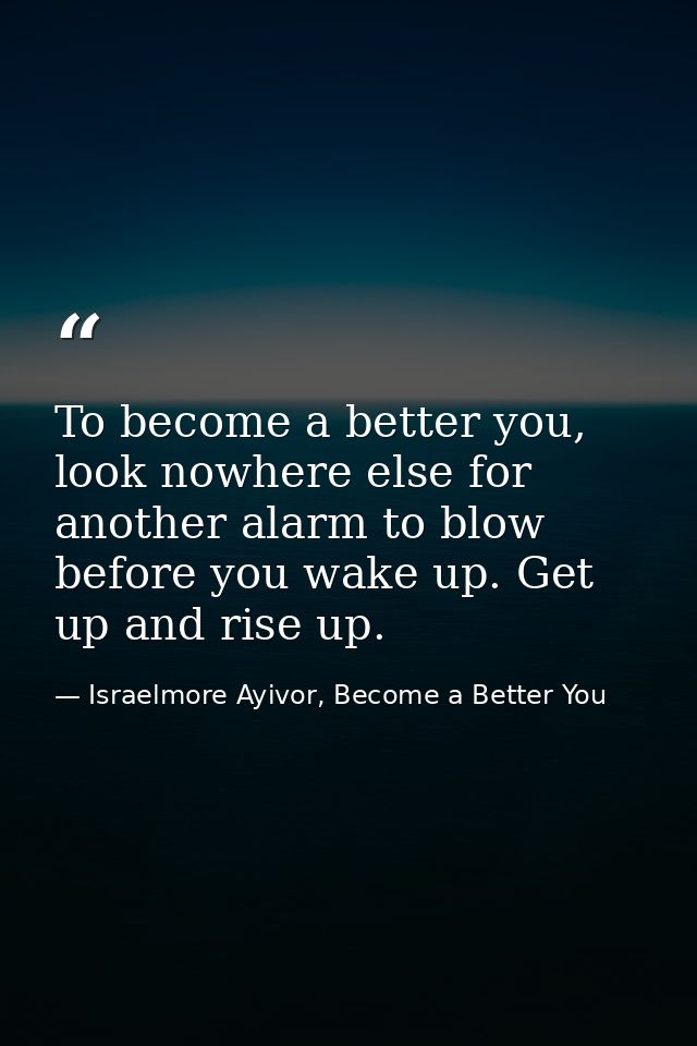 To become a better you, look nowhere else for another alarm to blow before you wake up. Get up and rise up. — Israelmore Ayivor, Become a Better You