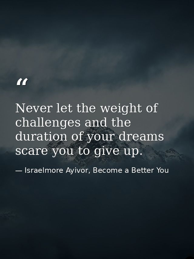 Never let the weight of challenges and the duration of your dreams scare you to give up. — Israelmore Ayivor, Become a Better You