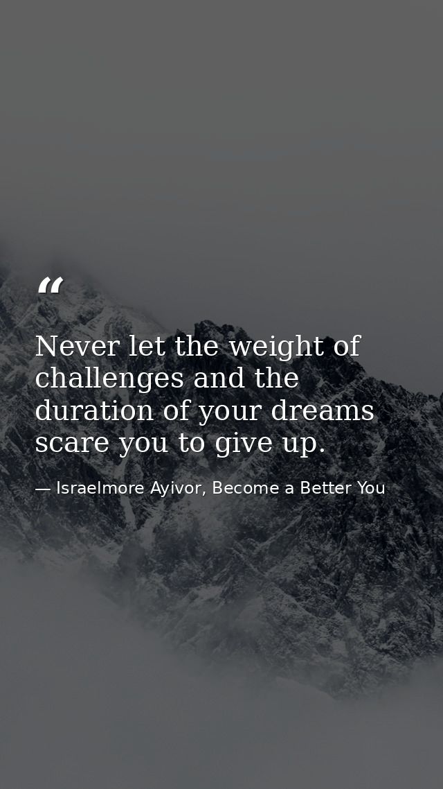 Never let the weight of challenges and the duration of your dreams scare you to give up. — Israelmore Ayivor, Become a Better You