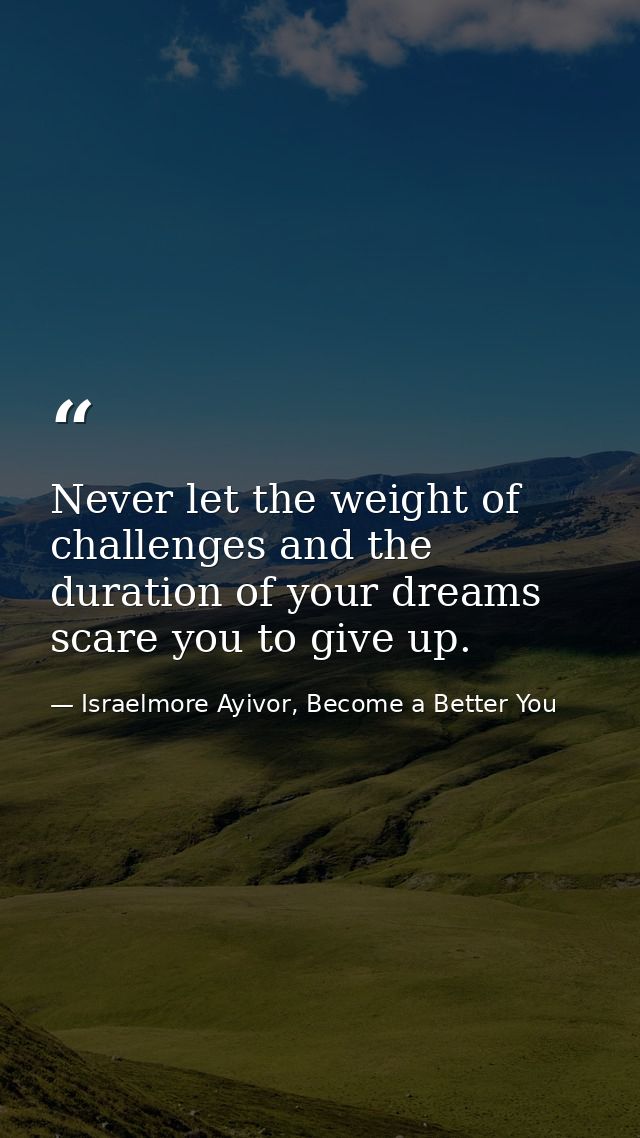 Never let the weight of challenges and the duration of your dreams scare you to give up. — Israelmore Ayivor, Become a Better You