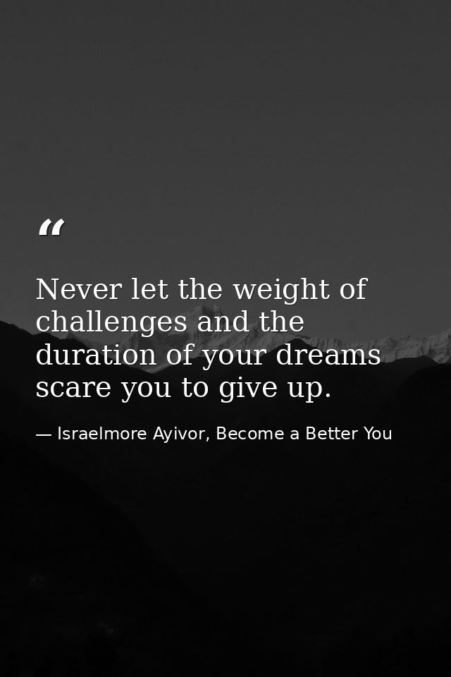 Never let the weight of challenges and the duration of your dreams scare you to give up. — Israelmore Ayivor, Become a Better You
