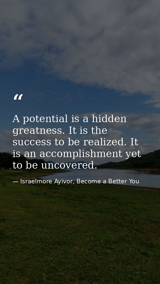 A potential is a hidden greatness. It is the success to be realized. It is an accomplishment yet to be uncovered. — Israelmore Ayivor, Become a Better You