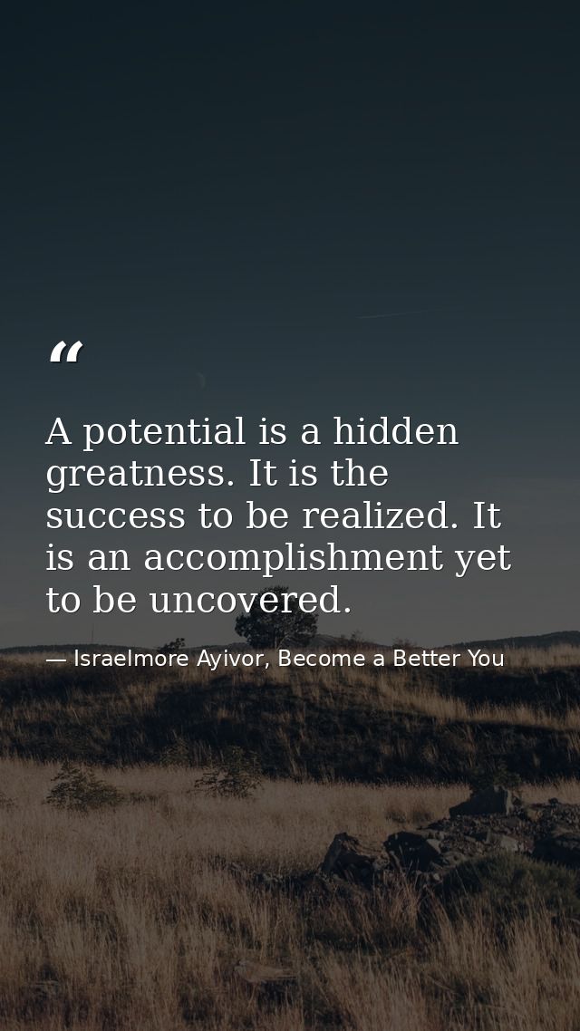 A potential is a hidden greatness. It is the success to be realized. It is an accomplishment yet to be uncovered. — Israelmore Ayivor, Become a Better You