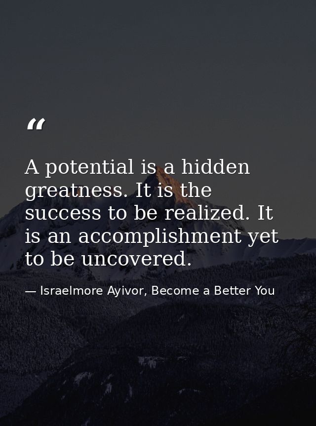 A potential is a hidden greatness. It is the success to be realized. It is an accomplishment yet to be uncovered. — Israelmore Ayivor, Become a Better You