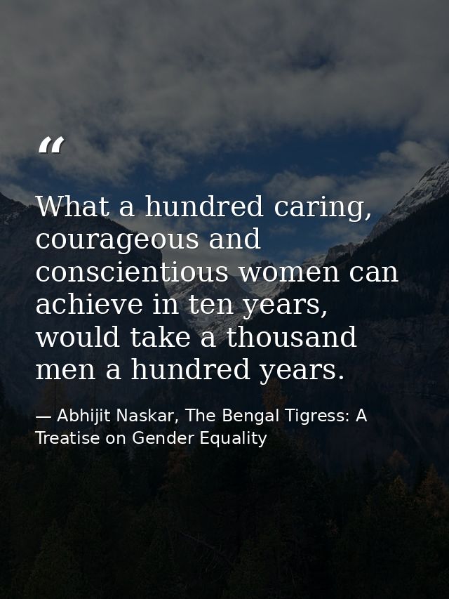 What a hundred caring, courageous and conscientious women can achieve in ten years, would take a thousand men a hundred  — Abhijit Naskar, The Bengal Tigress: A Treatise on Gender Equality