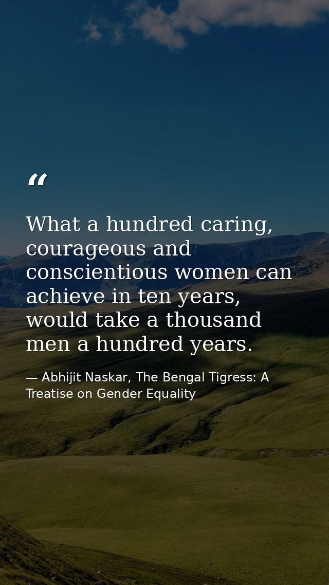 What a hundred caring, courageous and conscientious women can achieve in ten years, would take a thousand men a hundred  — Abhijit Naskar, The Bengal Tigress: A Treatise on Gender Equality