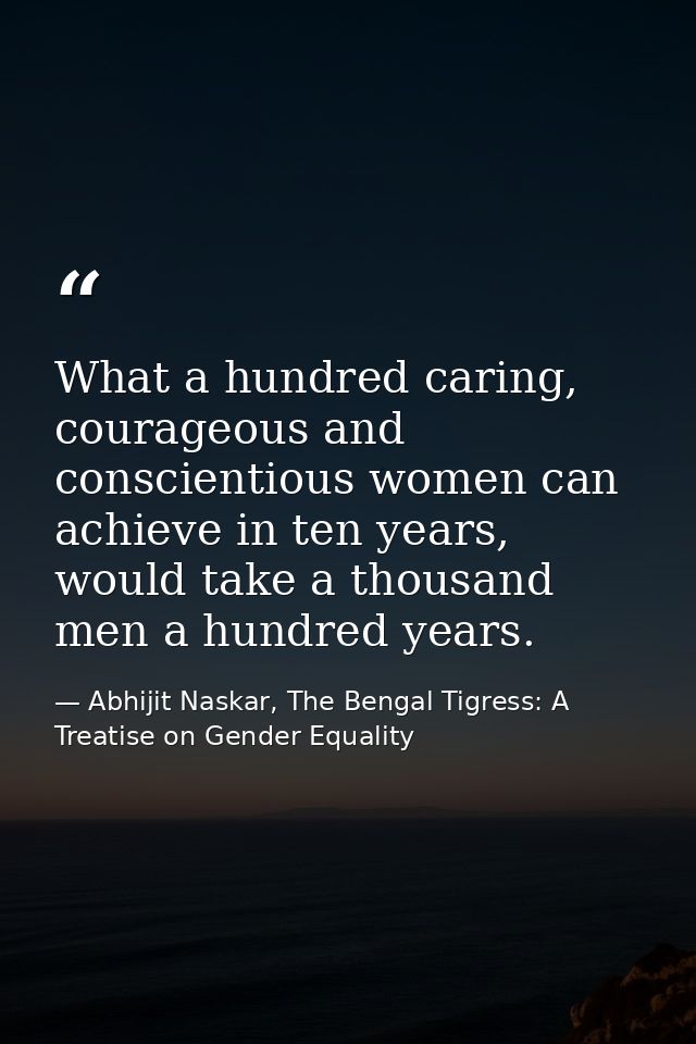 What a hundred caring, courageous and conscientious women can achieve in ten years, would take a thousand men a hundred  — Abhijit Naskar, The Bengal Tigress: A Treatise on Gender Equality