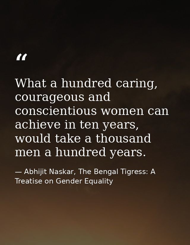 What a hundred caring, courageous and conscientious women can achieve in ten years, would take a thousand men a hundred  — Abhijit Naskar, The Bengal Tigress: A Treatise on Gender Equality